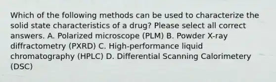 Which of the following methods can be used to characterize the solid state characteristics of a drug? Please select all correct answers. A. Polarized microscope (PLM) B. Powder X-ray diffractometry (PXRD) C. High-performance liquid chromatography (HPLC) D. Differential Scanning Calorimetery (DSC)