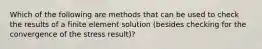 Which of the following are methods that can be used to check the results of a finite element solution (besides checking for the convergence of the stress result)?