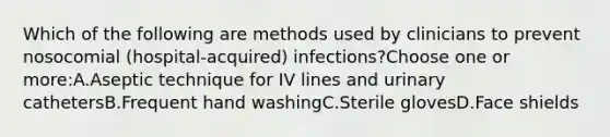 Which of the following are methods used by clinicians to prevent nosocomial (hospital-acquired) infections?Choose one or more:A.Aseptic technique for IV lines and urinary cathetersB.Frequent hand washingC.Sterile glovesD.Face shields