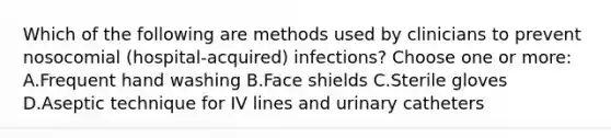 Which of the following are methods used by clinicians to prevent nosocomial (hospital-acquired) infections? Choose one or more: A.Frequent hand washing B.Face shields C.Sterile gloves D.Aseptic technique for IV lines and urinary catheters