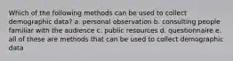 Which of the following methods can be used to collect demographic data? a. personal observation b. consulting people familiar with the audience c. public resources d. questionnaire e. all of these are methods that can be used to collect demographic data