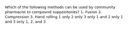 Which of the following methods can be used by community pharmacist to compound suppositories? 1. Fusion 2. Compression 3. Hand rolling 1 only 2 only 3 only 1 and 2 only 1 and 3 only 1, 2, and 3