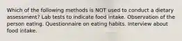 Which of the following methods is NOT used to conduct a dietary assessment? Lab tests to indicate food intake. Observation of the person eating. Questionnaire on eating habits. Interview about food intake.