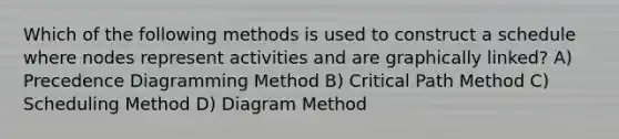 Which of the following methods is used to construct a schedule where nodes represent activities and are graphically linked? A) Precedence Diagramming Method B) Critical Path Method C) Scheduling Method D) Diagram Method