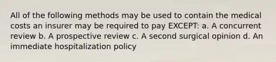 All of the following methods may be used to contain the medical costs an insurer may be required to pay EXCEPT: a. A concurrent review b. A prospective review c. A second surgical opinion d. An immediate hospitalization policy