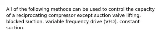 All of the following methods can be used to control the capacity of a reciprocating compressor except suction valve lifting. blocked suction. variable frequency drive (VFD). constant suction.