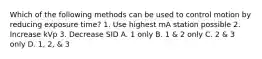 Which of the following methods can be used to control motion by reducing exposure time? 1. Use highest mA station possible 2. Increase kVp 3. Decrease SID A. 1 only B. 1 & 2 only C. 2 & 3 only D. 1, 2, & 3