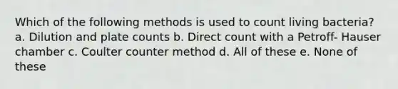 Which of the following methods is used to count living bacteria? a. Dilution and plate counts b. Direct count with a Petroff- Hauser chamber c. Coulter counter method d. All of these e. None of these