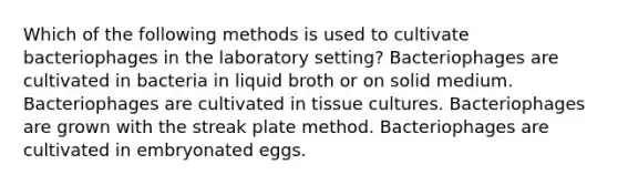 Which of the following methods is used to cultivate bacteriophages in the laboratory setting? Bacteriophages are cultivated in bacteria in liquid broth or on solid medium. Bacteriophages are cultivated in tissue cultures. Bacteriophages are grown with the streak plate method. Bacteriophages are cultivated in embryonated eggs.