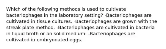 Which of the following methods is used to cultivate bacteriophages in the laboratory setting? -Bacteriophages are cultivated in tissue cultures. -Bacteriophages are grown with the streak plate method. -Bacteriophages are cultivated in bacteria in liquid broth or on solid medium. -Bacteriophages are cultivated in embryonated eggs.