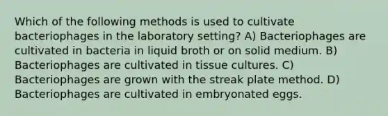 Which of the following methods is used to cultivate bacteriophages in the laboratory setting? A) Bacteriophages are cultivated in bacteria in liquid broth or on solid medium. B) Bacteriophages are cultivated in tissue cultures. C) Bacteriophages are grown with the streak plate method. D) Bacteriophages are cultivated in embryonated eggs.