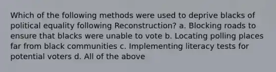 Which of the following methods were used to deprive blacks of political equality following Reconstruction? a. Blocking roads to ensure that blacks were unable to vote b. Locating polling places far from black communities c. Implementing literacy tests for potential voters d. All of the above