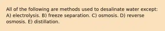 All of the following are methods used to desalinate water except: A) electrolysis. B) freeze separation. C) osmosis. D) reverse osmosis. E) distillation.