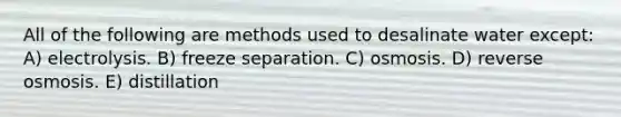 All of the following are methods used to desalinate water except: A) electrolysis. B) freeze separation. C) osmosis. D) reverse osmosis. E) distillation