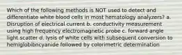 Which of the following methods is NOT used to detect and differentiate white blood cells in most hematology analyzers? a. Disruption of electrical current b. conductivity measurement using high frequency electromagnetic probe c. forward angle light scatter d. lysis of white cells with subsequent conversion to hemiglobibncyanide followed by colorimetric determination