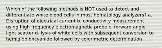 Which of the following methods is NOT used to detect and differentiate white blood cells in most hematology analyzers? a. Disruption of electrical current b. conductivity measurement using high frequency electromagnetic probe c. forward angle light scatter d. lysis of white cells with subsequent conversion to hemiglobibncyanide followed by colorimetric determination