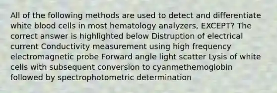 All of the following methods are used to detect and differentiate white blood cells in most hematology analyzers, EXCEPT? The correct answer is highlighted below Distruption of electrical current Conductivity measurement using high frequency electromagnetic probe Forward angle light scatter Lysis of white cells with subsequent conversion to cyanmethemoglobin followed by spectrophotometric determination