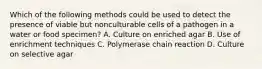 Which of the following methods could be used to detect the presence of viable but nonculturable cells of a pathogen in a water or food specimen? A. Culture on enriched agar B. Use of enrichment techniques C. Polymerase chain reaction D. Culture on selective agar