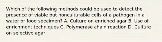 Which of the following methods could be used to detect the presence of viable but nonculturable cells of a pathogen in a water or food specimen? A. Culture on enriched agar B. Use of enrichment techniques C. Polymerase chain reaction D. Culture on selective agar