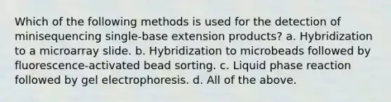 Which of the following methods is used for the detection of minisequencing single-base extension products? a. Hybridization to a microarray slide. b. Hybridization to microbeads followed by fluorescence-activated bead sorting. c. Liquid phase reaction followed by gel electrophoresis. d. All of the above.