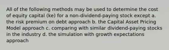 All of the following methods may be used to determine the cost of equity capital (ke) for a non-dividend-paying stock except a. the risk premium on debt approach b. the Capital Asset Pricing Model approach c. comparing with similar dividend-paying stocks in the industry d. the simulation with growth expectations approach