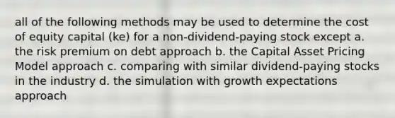 all of the following methods may be used to determine the cost of equity capital (ke) for a non-dividend-paying stock except a. the risk premium on debt approach b. the Capital Asset Pricing Model approach c. comparing with similar dividend-paying stocks in the industry d. the simulation with growth expectations approach