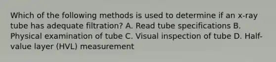 Which of the following methods is used to determine if an x-ray tube has adequate filtration? A. Read tube specifications B. Physical examination of tube C. Visual inspection of tube D. Half-value layer (HVL) measurement