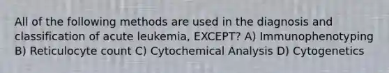 All of the following methods are used in the diagnosis and classification of acute leukemia, EXCEPT? A) Immunophenotyping B) Reticulocyte count C) Cytochemical Analysis D) Cytogenetics