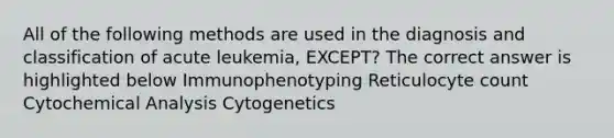 All of the following methods are used in the diagnosis and classification of acute leukemia, EXCEPT? The correct answer is highlighted below Immunophenotyping Reticulocyte count Cytochemical Analysis Cytogenetics