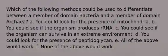 Which of the following methods could be used to differentiate between a member of domain Bacteria and a member of domain Archaea? a. You could look for the presence of mitochondria. b. You could see if the organism produces rRNA. c. You could see if the organism can survive in an extreme environment. d. You could look for the presence of peptidoglycan. e. All of the above would work. f. None of the above would work.