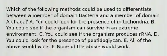 Which of the following methods could be used to differentiate between a member of domain Bacteria and a member of domain Archaea? A. You could look for the presence of mitochondria. B. You could see if the organism can survive in an extreme environment. C. You could see if the organism produces rRNA. D. You could look for the presence of peptidoglycan. E. All of the above would work. F. None of the above would work.