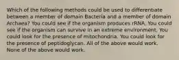 Which of the following methods could be used to differentiate between a member of domain Bacteria and a member of domain Archaea? You could see if the organism produces rRNA. You could see if the organism can survive in an extreme environment. You could look for the presence of mitochondria. You could look for the presence of peptidoglycan. All of the above would work. None of the above would work.