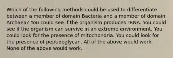 Which of the following methods could be used to differentiate between a member of domain Bacteria and a member of domain Archaea? You could see if the organism produces rRNA. You could see if the organism can survive in an extreme environment. You could look for the presence of mitochondria. You could look for the presence of peptidoglycan. All of the above would work. None of the above would work.