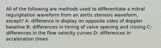 All of the following are methods used to differentiate a mitral regurgitation waveform from an aortic stenosis waveform, except? A: difference in display on opposite sides of doppler baseline B: differences in timing of valve opening and closing C: differences in the flow velocity curves D: differences in acceleration times