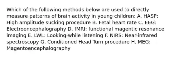 Which of the following methods below are used to directly measure patterns of brain activity in young children: A. HASP: High amplitude sucking procedure B. Fetal heart rate C. EEG: Electroencephalography D. fMRI: functional magentic resonance imaging E. LWL: Looking-while listening F. NIRS: Near-infrared spectroscopy G. Conditioned Head Turn procedure H. MEG: Magentoencephalography