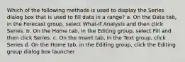 Which of the following methods is used to display the Series dialog box that is used to fill data in a range? a. On the Data tab, in the Forecast group, select What-If Analysis and then click Series. b. On the Home tab, in the Editing group, select Fill and then click Series. c. On the Insert tab, in the Text group, click Series d. On the Home tab, in the Editing group, click the Editing group dialog box launcher