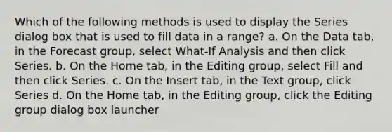 Which of the following methods is used to display the Series dialog box that is used to fill data in a range? a. On the Data tab, in the Forecast group, select What-If Analysis and then click Series. b. On the Home tab, in the Editing group, select Fill and then click Series. c. On the Insert tab, in the Text group, click Series d. On the Home tab, in the Editing group, click the Editing group dialog box launcher