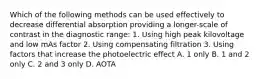 Which of the following methods can be used effectively to decrease differential absorption providing a longer-scale of contrast in the diagnostic range: 1. Using high peak kilovoltage and low mAs factor 2. Using compensating filtration 3. Using factors that increase the photoelectric effect A. 1 only B. 1 and 2 only C. 2 and 3 only D. AOTA