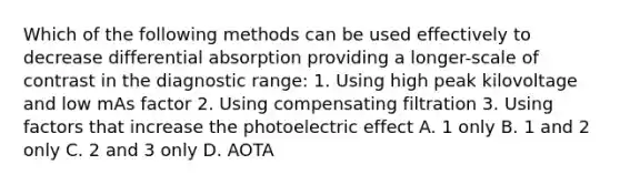 Which of the following methods can be used effectively to decrease differential absorption providing a longer-scale of contrast in the diagnostic range: 1. Using high peak kilovoltage and low mAs factor 2. Using compensating filtration 3. Using factors that increase the photoelectric effect A. 1 only B. 1 and 2 only C. 2 and 3 only D. AOTA