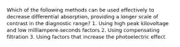 Which of the following methods can be used effectively to decrease differential absorption, providing a longer scale of contrast in the diagnostic range? 1. Using high peak kilovoltage and low milliampere-seconds factors 2. Using compensating filtration 3. Using factors that increase the photoelectric effect