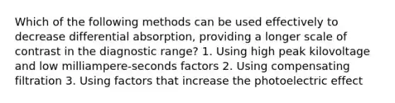 Which of the following methods can be used effectively to decrease differential absorption, providing a longer scale of contrast in the diagnostic range? 1. Using high peak kilovoltage and low milliampere-seconds factors 2. Using compensating filtration 3. Using factors that increase the photoelectric effect