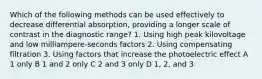 Which of the following methods can be used effectively to decrease differential absorption, providing a longer scale of contrast in the diagnostic range? 1. Using high peak kilovoltage and low milliampere-seconds factors 2. Using compensating filtration 3. Using factors that increase the photoelectric effect A 1 only B 1 and 2 only C 2 and 3 only D 1, 2, and 3