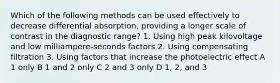 Which of the following methods can be used effectively to decrease differential absorption, providing a longer scale of contrast in the diagnostic range? 1. Using high peak kilovoltage and low milliampere-seconds factors 2. Using compensating filtration 3. Using factors that increase the photoelectric effect A 1 only B 1 and 2 only C 2 and 3 only D 1, 2, and 3