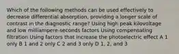 Which of the following methods can be used effectively to decrease differential absorption, providing a longer scale of contrast in the diagnostic range? Using high peak kilovoltage and low milliampere-seconds factors Using compensating filtration Using factors that increase the photoelectric effect A 1 only B 1 and 2 only C 2 and 3 only D 1, 2, and 3