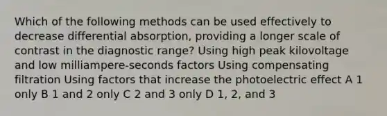 Which of the following methods can be used effectively to decrease differential absorption, providing a longer scale of contrast in the diagnostic range? Using high peak kilovoltage and low milliampere-seconds factors Using compensating filtration Using factors that increase the photoelectric effect A 1 only B 1 and 2 only C 2 and 3 only D 1, 2, and 3