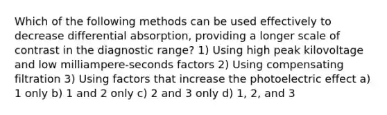 Which of the following methods can be used effectively to decrease differential absorption, providing a longer scale of contrast in the diagnostic range? 1) Using high peak kilovoltage and low milliampere-seconds factors 2) Using compensating filtration 3) Using factors that increase the photoelectric effect a) 1 only b) 1 and 2 only c) 2 and 3 only d) 1, 2, and 3