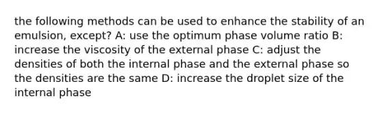 the following methods can be used to enhance the stability of an emulsion, except? A: use the optimum phase volume ratio B: increase the viscosity of the external phase C: adjust the densities of both the internal phase and the external phase so the densities are the same D: increase the droplet size of the internal phase