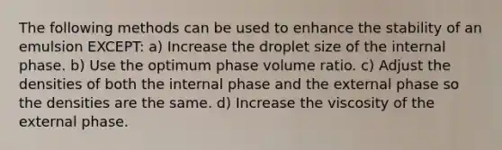 The following methods can be used to enhance the stability of an emulsion EXCEPT: a) Increase the droplet size of the internal phase. b) Use the optimum phase volume ratio. c) Adjust the densities of both the internal phase and the external phase so the densities are the same. d) Increase the viscosity of the external phase.