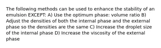 The following methods can be used to enhance the stability of an emulsion EXCEPT: A) Use the optimum phase: volume ratio B) Adjust the densities of both the internal phase and the external phase so the densities are the same C) Increase the droplet size of the internal phase D) Increase the viscosity of the external phase