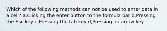 Which of the following methods can not be used to enter data in a cell? a,Clicking the enter button to the formula bar b,Pressing the Esc key c,Pressing the tab key d,Pressing an arrow key